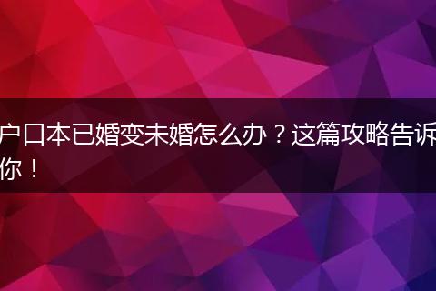 户口本已婚变未婚怎么办？这篇攻略告诉你！