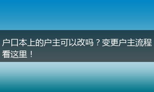 户口本上的户主可以改吗？变更户主流程看这里！