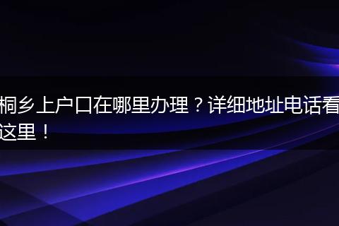 桐乡上户口在哪里办理？详细地址电话看这里！