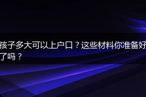 孩子多大可以上户口？这些材料你准备好了吗？