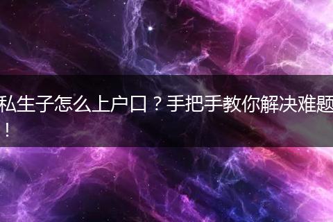 私生子怎么上户口？手把手教你解决难题！