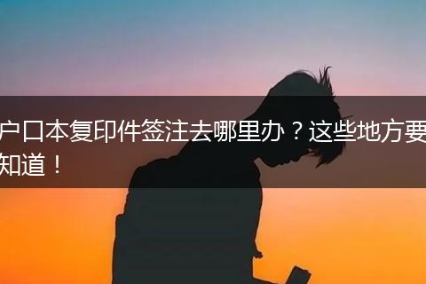 户口本复印件签注去哪里办？这些地方要知道！