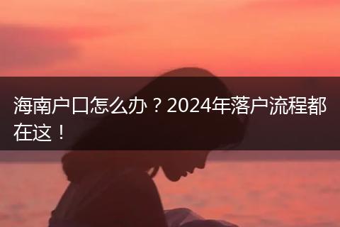 海南户口怎么办？2024年落户流程都在这！