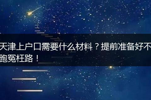 天津上户口需要什么材料？提前准备好不跑冤枉路！