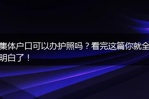 集体户口可以办护照吗？看完这篇你就全明白了！