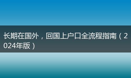 长期在国外，回国上户口全流程指南（2024年版）