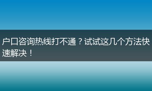 户口咨询热线打不通？试试这几个方法快速解决！
