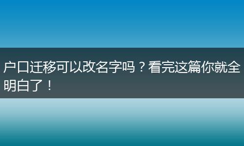 户口迁移可以改名字吗？看完这篇你就全明白了！