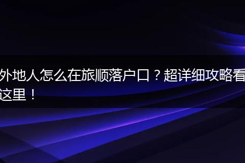 外地人怎么在旅顺落户口？超详细攻略看这里！