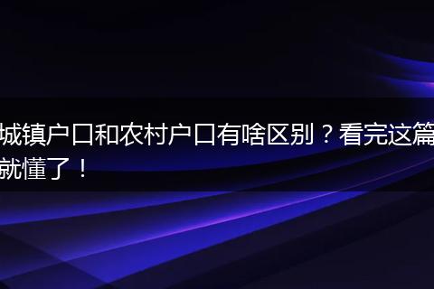 城镇户口和农村户口有啥区别？看完这篇就懂了！
