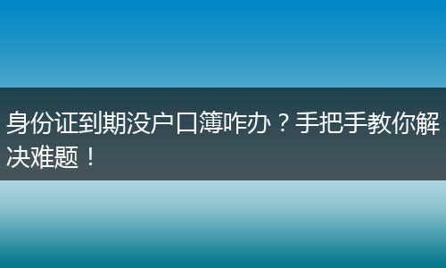 身份证到期没户口簿咋办？手把手教你解决难题！
