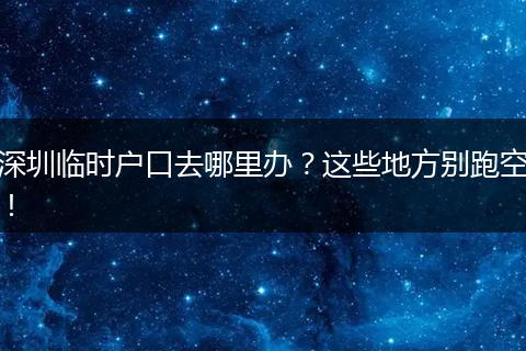 深圳临时户口去哪里办？这些地方别跑空！