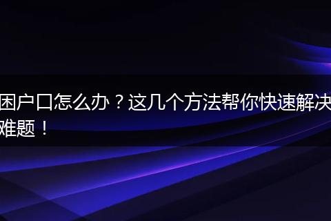 困户口怎么办？这几个方法帮你快速解决难题！