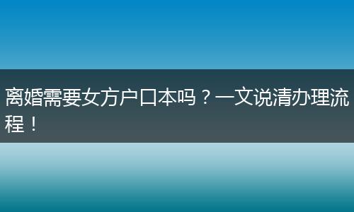 离婚需要女方户口本吗？一文说清办理流程！