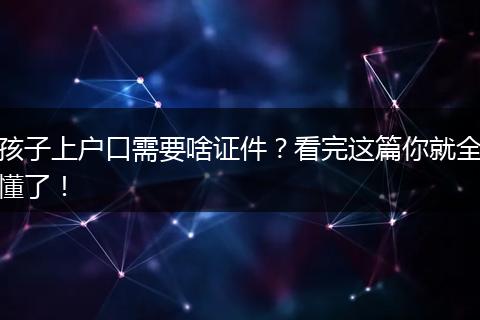 孩子上户口需要啥证件？看完这篇你就全懂了！