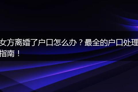 女方离婚了户口怎么办？最全的户口处理指南！