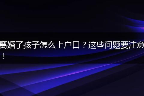 离婚了孩子怎么上户口？这些问题要注意！