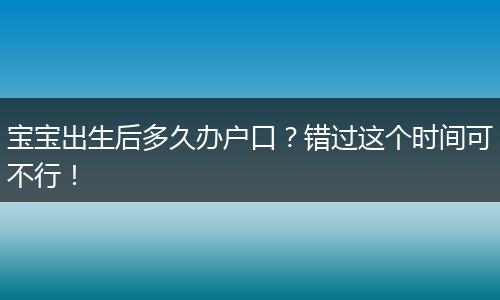 宝宝出生后多久办户口？错过这个时间可不行！