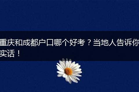 重庆和成都户口哪个好考？当地人告诉你实话！