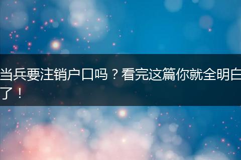 当兵要注销户口吗？看完这篇你就全明白了！