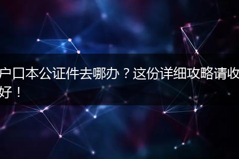 户口本公证件去哪办？这份详细攻略请收好！