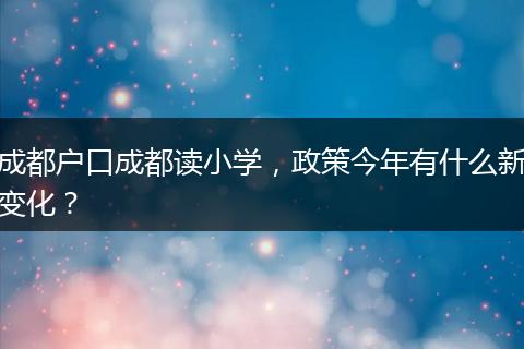 成都户口成都读小学，政策今年有什么新变化？