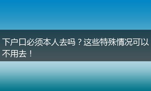 下户口必须本人去吗？这些特殊情况可以不用去！