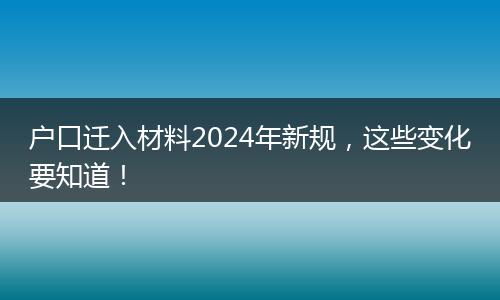 户口迁入材料2024年新规，这些变化要知道！