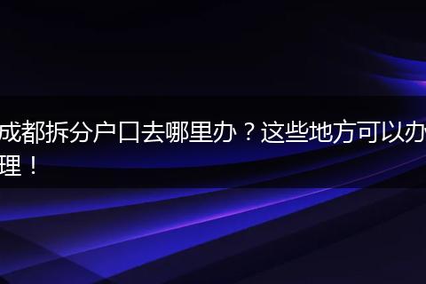 成都拆分户口去哪里办？这些地方可以办理！