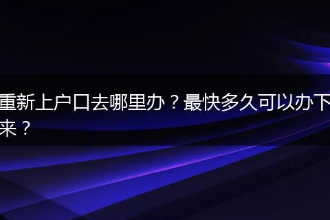 重新上户口去哪里办？最快多久可以办下来？