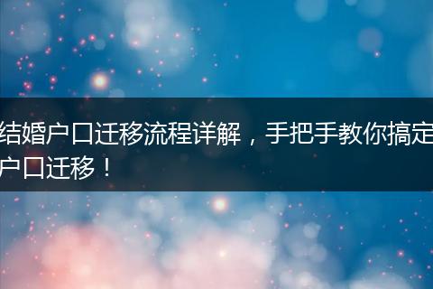 结婚户口迁移流程详解，手把手教你搞定户口迁移！