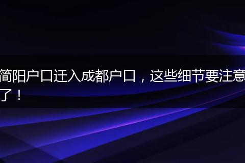 简阳户口迁入成都户口，这些细节要注意了！