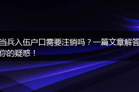 当兵入伍户口需要注销吗？一篇文章解答你的疑惑！