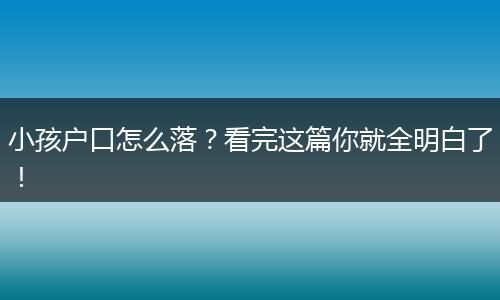 小孩户口怎么落？看完这篇你就全明白了！