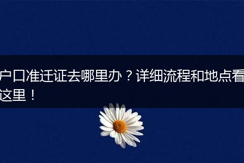 户口准迁证去哪里办？详细流程和地点看这里！