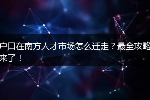 户口在南方人才市场怎么迁走？最全攻略来了！