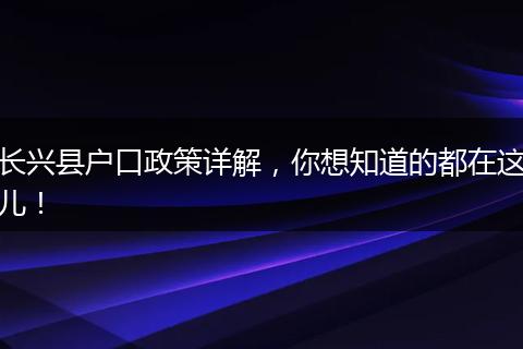 长兴县户口政策详解，你想知道的都在这儿！