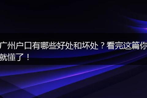 广州户口有哪些好处和坏处？看完这篇你就懂了！