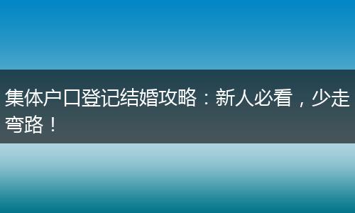 集体户口登记结婚攻略：新人必看，少走弯路！