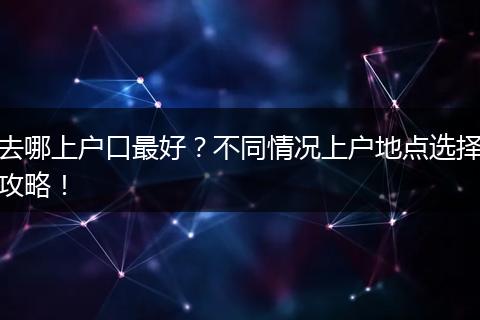 去哪上户口最好？不同情况上户地点选择攻略！