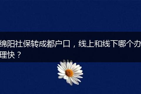 绵阳社保转成都户口，线上和线下哪个办理快？