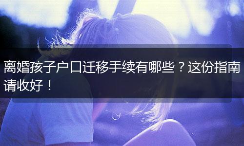 离婚孩子户口迁移手续有哪些？这份指南请收好！