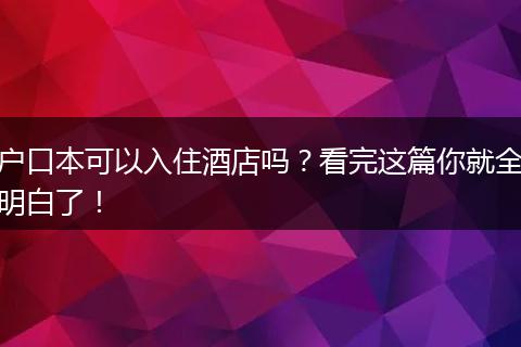 户口本可以入住酒店吗？看完这篇你就全明白了！