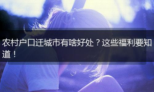 农村户口迁城市有啥好处？这些福利要知道！