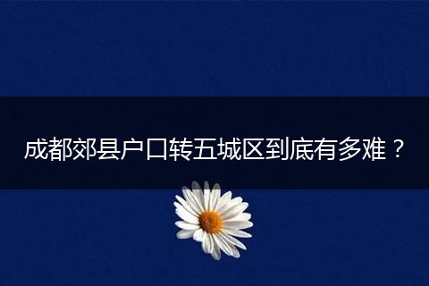 成都郊县户口转五城区到底有多难？