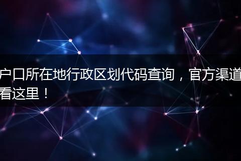 户口所在地行政区划代码查询，官方渠道看这里！