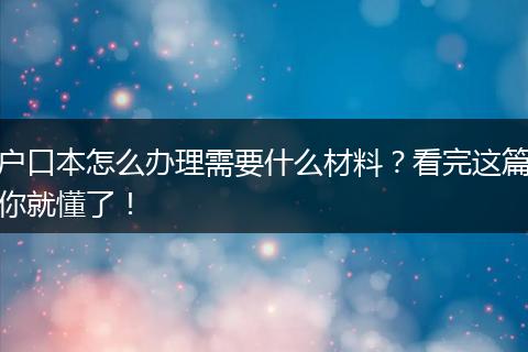 户口本怎么办理需要什么材料？看完这篇你就懂了！