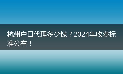 杭州户口代理多少钱？2024年收费标准公布！