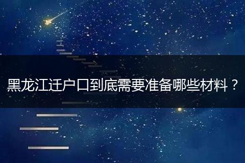 黑龙江迁户口到底需要准备哪些材料？
