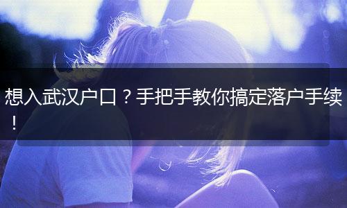 想入武汉户口？手把手教你搞定落户手续！